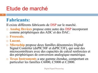 Etude de marché
21


     Fabricants:
     Il existe différents fabricants de DSP sur le marché.
      Analog Devices propose entre autre des DSP incorporant
        comme périphériques des ADC et des DAC.
      Freescale.

      Lucent.

      Microchip propose deux familles dénommées Digital
        Signal Contrôler (dsPIC30F et dsPIC33F), qui sont des
        microcontrôleurs avec des capacités de calcul renforcées et
        des périphériques de conversion analogique-numérique.
      Texas Instruments a une gamme étendue, comportant en
        particulier les familles C6000, C5000 et C2000.
                                Digital Signal Processing
 