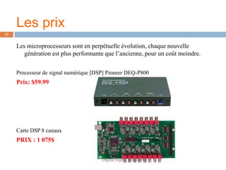 Les prix
23


     Les microprocesseurs sont en perpétuelle évolution, chaque nouvelle
        génération est plus performante que l’ancienne, pour un coût moindre.


     Processeur de signal numérique [DSP] Pioneer DEQ-P800
     Prix: $59.99




     Carte DSP 8 canaux
     PRIX : 1 075$


                                       Digital Signal Processing
 