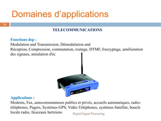 Domaines d’applications
24

                              TELECOMMUNICATIONS

     Fonctions dsp :
     Modulation and Transmission, Démodulation and
     Réception, Compression, commutation, routage, DTMF, Encryptage, amélioration
     des signaux, annulation d'écho, multiplexage




     Applications :
     Modems, Fax, autocommutateurs publics et privés, accueils automatiques, radio-
     téléphones, Pagers, Systèmes GPS, Vidéo Téléphones, systèmes Satellite, boucle
     locale radio, faisceaux hertziens    Digital Signal Processing
 