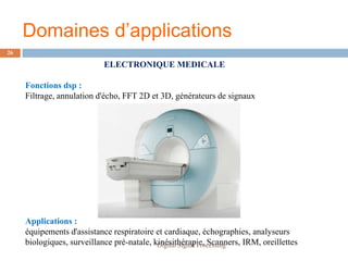 Domaines d’applications
26

                            ELECTRONIQUE MEDICALE

     Fonctions dsp :
     Filtrage, annulation d'écho, FFT 2D et 3D, générateurs de signaux




     Applications :
     équipements d'assistance respiratoire et cardiaque, échographies, analyseurs
     biologiques, surveillance pré-natale, kinésithérapie, Scanners, IRM, oreillettes
                                            Digital Signal Processing
 