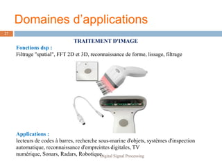 Domaines d’applications
27

                               TRAITEMENT D'IMAGE
     Fonctions dsp :
     Filtrage "spatial", FFT 2D et 3D, reconnaissance de forme, lissage, filtrage




     Applications :
     lecteurs de codes à barres, recherche sous-marine d'objets, systèmes d'inspection
     automatique, reconnaissance d'empreintes digitales, TV
     numérique, Sonars, Radars, Robotique.  Digital Signal Processing
 