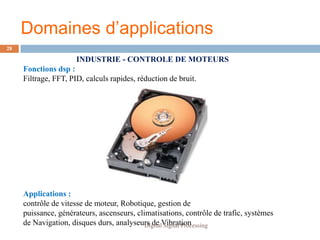 Domaines d’applications
28

                      INDUSTRIE - CONTROLE DE MOTEURS
     Fonctions dsp :
     Filtrage, FFT, PID, calculs rapides, réduction de bruit.




     Applications :
     contrôle de vitesse de moteur, Robotique, gestion de
     puissance, générateurs, ascenseurs, climatisations, contrôle de trafic, systèmes
     de Navigation, disques durs, analyseurs de Vibration
                                            Digital Signal Processing
 