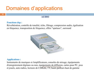 Domaines d’applications
29
                                          AUDIO

     Fonctions dsp :
     Réverbération, contrôle de tonalité, écho, filtrage, compression audio, égalisation
     en fréquence, transposition de fréquence, effets "spatiaux", surround




     Applications :
     Instruments de musiques et Amplificateurs, consoles de mixage, équipements
     d'enregistrement digitaux ou non, équipements de diffusion, cartes pour PC, jeux
                                            Digital Signal Processing
     et jouets, auto-radios, lecteurs de CDRom, TV, hauts parleurs haut de gamme
 