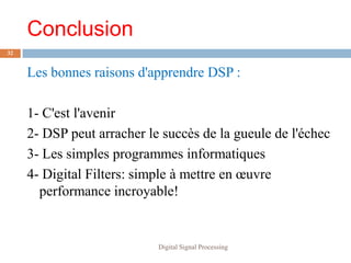 Conclusion
32


     Les bonnes raisons d'apprendre DSP :

     1- C'est l'avenir
     2- DSP peut arracher le succès de la gueule de l'échec
     3- Les simples programmes informatiques
     4- Digital Filters: simple à mettre en œuvre
       performance incroyable!


                            Digital Signal Processing
 