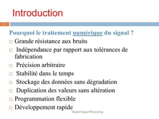 Introduction
4


    Pourquoi le traitement numérique du signal ?
     Grande résistance aux bruits

     Indépendance par rapport aux tolérances de
      fabrication
     Précision arbitraire

     Stabilité dans le temps

     Stockage des données sans dégradation

     Duplication des valeurs sans altération

     Programmation flexible

     Développement rapide
                          Digital Signal Processing
 