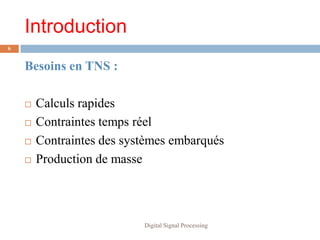 Introduction
6


    Besoins en TNS :

       Calculs rapides
       Contraintes temps réel
       Contraintes des systèmes embarqués
       Production de masse



                           Digital Signal Processing
 