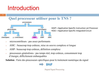 Introduction
7

        Quel processeur utiliser pour le TNS ?

                                                   •ASIP = Application Specific Instruction set Processor
                                                   •ASIC = Application Specific Integrated Circuit



       microcontrôleurs : pas assez performants
       ASIC : beaucoup trop coûteux, mise en oeuvre complexe et longue
       ASIP : beaucoup trop coûteux, définition complexe
       processeurs généralistes : pas temps réel, trop coûteux, consomment trop
        d’énergie, difficilement embarquables
    Solution : Faire des processeurs spécifiques pour le traitement numérique du signal
                                            DSP
                                           Digital Signal Processing
 