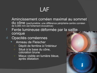 LAF Amincissement cornéen maximal au sommet du cône  (pachymétrie: une différence périphérie-centre cornéen de 0,085 mm est fortement évocatrice) Fente lumineuse déformée par la saillie conique Opacités cornéennes Anneau de Fleischer Dépôt de ferritine à l’intérieur  de l’EUM Situé à la base du cône,  de coloration brune Mieux visible en lumière bleue,  après dilatation 