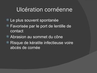 Ulcération cornéenne Le plus souvent spontanée Favorisée par le port de lentille de contact Abrasion au sommet du cône Risque de kératite infectieuse voire abcès de cornée 