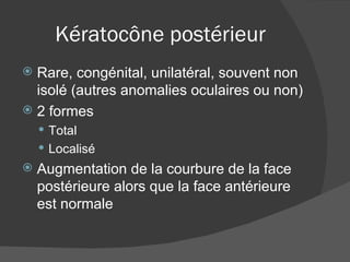 Kératocône postérieur Rare, congénital, unilatéral, souvent non isolé (autres anomalies oculaires ou non) 2 formes Total Localisé Augmentation de la courbure de la face postérieure alors que la face antérieure est normale 