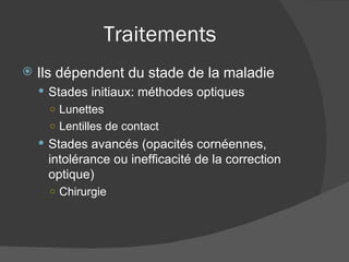 Traitements Ils dépendent du stade de la maladie Stades initiaux: méthodes optiques Lunettes Lentilles de contact Stades avancés (opacités cornéennes, intolérance ou inefficacité de la correction  optique) Chirurgie 