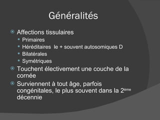Généralités Affections tissulaires Primaires Héréditaires  le + souvent autosomiques D Bilatérales  Symétriques Touchent électivement une couche de la cornée Surviennent à tout âge, parfois congénitales, le plus souvent dans la 2 ème  décennie 