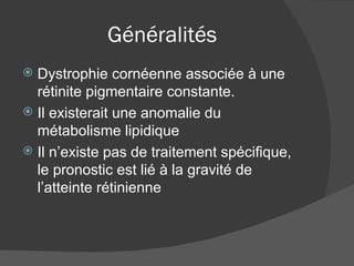 Généralités Dystrophie cornéenne associée à une rétinite pigmentaire constante. Il existerait une anomalie du métabolisme lipidique Il n’existe pas de traitement spécifique, le pronostic est lié à la gravité de l’atteinte rétinienne 