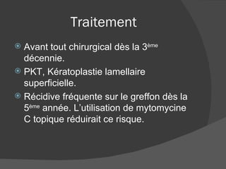 Traitement Avant tout chirurgical dès la 3 ème  décennie. PKT, Kératoplastie lamellaire superficielle. Récidive fréquente sur le greffon dès la 5 ème  année. L’utilisation de mytomycine C topique réduirait ce risque. 