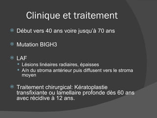 Clinique et traitement Début vers 40 ans voire jusqu’à 70 ans Mutation BIGH3 LAF Lésions linéaires radiaires, épaisses A/n du stroma antérieur puis diffusent vers le stroma moyen Traitement chirurgical: Kératoplastie transfixiante ou lamellaire profonde dès 60 ans avec récidive à 12 ans. 