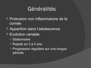Généralités Protrusion non inflammatoire de la cornée Apparition dans l’adolescence Evolution variable Stationnaire Rapide en 3 à 5 ans Progression régulière sur une longue période 