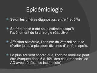 Epidémiologie Selon les critères diagnostics, entre 1 et 5 ‰ Sa fréquence a été sous estimée jusqu’à l’avènement de la chirurgie réfractive Affection bilatérale, l’atteinte du 2 ème  œil peut se révéler jusqu’à plusieurs dizaines d’années après. Le plus souvent sporadique, l’origine familiale peut être évoquée dans 6 à 10% des cas (transmission AD avec pénétrance incomplète) 