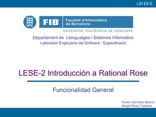 LSI ES:E




   Departament de Llenguatges i Sistemes Informàtics
      Laboratori Enginyeria del Software : Especificació




LESE-2 Introducción a Rational Rose

             Funcionalidad General
                                                     Rubén González Blanco
                                                     Sergio Pérez Tobalina

                                                                         1
 