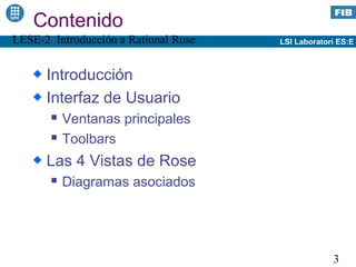 Contenido
LESE-2 Introducción a Rational Rose   LSI Laboratori ES:E



      Introducción
      Interfaz de Usuario
          Ventanas principales
          Toolbars
      Las 4 Vistas de Rose
          Diagramas asociados




                                                   3
 