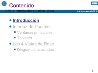 Contenido
LESE-2 Introducción a Rational Rose   LSI Laboratori ES:E



      Introducción
      Interfaz de Usuario
          Ventanas principales
          Toolbars
      Las 4 Vistas de Rose
          Diagramas asociados




                                                   4
 