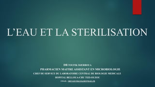 L’EAU ET LA STERILISATION
DR TOUFIK DJERBOUA
PHARMACIEN MAITRE ASSISTANT EN MICROBIOLOGIE
CHEF DE SERVICE DU LABORATOIRE CENTRAL DE BIOLOGIE MEDICALE
HOPITAL BELLOUA-CHU TIZI-OUZOU
EMAIL : DRTAOUFIK123@HOTMAIL.FR
 