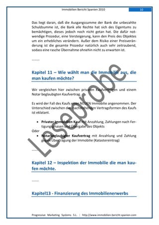 Immobilien Bericht Spanien 2010                            10



Das liegt daran, daß die Ausgangssumme der Bank die unbezahlte
Schuldsumme ist, die Bank alle Rechte hat sich des Eigentums zu
bemächtigen, dieses jedoch noch nicht getan hat. Die dafür not-
wendige Prozedur, eine Versteigerung, kann den Preis des Objektes
um ein erhebliches verändern. Außer dem Risiko einer Preisverän-
derung ist die gesamte Prozedur natürlich auch sehr zeitraubend,
sodass eine rasche Übernahme ohnehin nicht zu erwarten ist.

………


Kapitel 11 – Wie wählt man die Immobilie aus, die
man kaufen möchte?

Wir vergleichen hier zwischen privaten Kaufverträgen und einem
Notar beglaubigten Kaufvertrag.

Es wird der Fall des Kaufs einer NEUEN Immobilie angenommen. Der
Unterschied zwischen den nachstehenden Vertragsformen des Kaufs
ist eklatant.

   Privater Immobilien Kauf mit Anzahlung, Zahlungen nach Fer-
     tigungsphasen und Übergabe des Objekts
Oder
   Notarbeglaubigter Kaufvertrag mit Anzahlung und Zahlung
     gegen Übertragung der Immobilie (Katastereintrag)

…….


Kapitel 12 – Inspektion der Immobilie die man kau-
fen möchte.

……..


Kapitel13 - Finanzierung des Immobilienerwerbs



Progressive Marketing Systems S.L. | http://www.immobilien-bericht-spanien.com
 