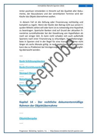 Immobilien Bericht Spanien 2010                            11

Unter positiven Umständen in Hinsicht auf die Qualität aller Doku-
mente, der Bausubstanz und der vereinbarten Termine wird der
Käufer das Objekt übernehmen wollen.

 In diesem Fall ist die Zahlung oder Finanzierung rechtzeitig und
komplett zu regeln. Wenn der Käufer den Betrag nicht aus seinen li-
quiden Mitteln zahlen will oder kann ist es notwendig eine Hypothek
zu beantragen. Spanische Banken sind auf Grund der aktuellen Fi-
nanzkrise zurückhaltender bei der Gewährung von Hypotheken als
noch vor einiger Zeit. Es kann nicht schaden sich auch außerhalb
Spaniens nach einer Finanzierung zu erkundigen. Hypothekenange-
bote in Spanien sind in der Regel für eine Inanspruchnahme nicht
länger als sechs Monate gültig. Je nach geplantem Übergabetermin
kann das zu Problemen bei Verzögerungen führen und muss sorgfäl-
tig überwacht werden.

……

Bank-Schätzungskosten
……..
Bank-Einrichtungskosten
……..
Stempel-Steuer
……..
Notarkosten
……..
Registergebühren
……..
Gerichtskosten
……..


Kapitel 14 - Der rechtliche dokumentenmäßige
Rahmen der Objektübernahme

…….

Objektübergabe
…….


Progressive Marketing Systems S.L. | http://www.immobilien-bericht-spanien.com
 