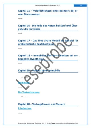 Immobilien Bericht Spanien 2010                            12

Kapital 15 – Verpflichtungen eines Besitzers bei ei-
nem Gemeinwesen
……..


Kapitel 16 - Die Rolle des Notars bei Kauf und Über-
gabe der Immobilie
……..


Kapitel 17 - Das Time Share Modell als Beispiel für
problematische Kaufabschlüsse
…….


Kapitel 18 – Immobilienkauf durch Banken bei un-
bezahlten Hypotheken
…….


Kapitel 19 – Verkauf einer Immobilie

     …….

Die Kosten:
……..

Der Verkaufsvorgang
     …….


Kapitel 20 – Vertragsformen und Steuern
Privatvertrag
…….



Progressive Marketing Systems S.L. | http://www.immobilien-bericht-spanien.com
 