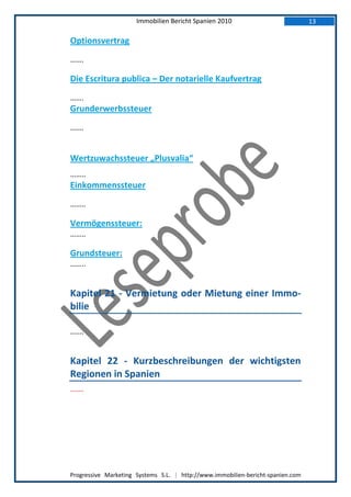 Immobilien Bericht Spanien 2010                            13

Optionsvertrag
…….

Die Escritura publica – Der notarielle Kaufvertrag
…….
Grunderwerbssteuer
…….


Wertzuwachssteuer „Plusvalia“
……..
Einkommenssteuer
……..

Vermögenssteuer:
……..

Grundsteuer:
……..


Kapitel 21 - Vermietung oder Mietung einer Immo-
bilie

…….


Kapitel 22 - Kurzbeschreibungen der wichtigsten
Regionen in Spanien
…….




Progressive Marketing Systems S.L. | http://www.immobilien-bericht-spanien.com
 