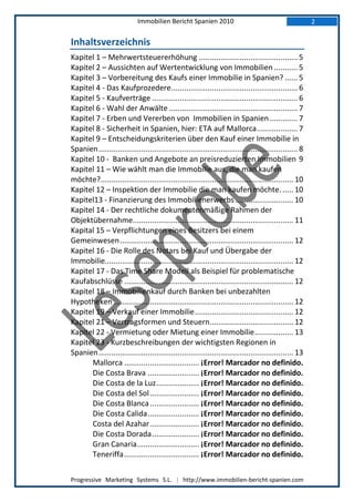 Immobilien Bericht Spanien 2010                                              2

Inhaltsverzeichnis
Kapitel 1 – Mehrwertsteuererhöhung .............................................. 5
Kapitel 2 – Aussichten auf Wertentwicklung von Immobilien ........... 5
Kapitel 3 – Vorbereitung des Kaufs einer Immobilie in Spanien? ...... 5
Kapitel 4 - Das Kaufprozedere ........................................................... 6
Kapitel 5 - Kaufverträge .................................................................... 6
Kapitel 6 - Wahl der Anwälte ............................................................ 7
Kapitel 7 - Erben und Vererben von Immobilien in Spanien ............. 7
Kapitel 8 - Sicherheit in Spanien, hier: ETA auf Mallorca ................... 7
Kapitel 9 – Entscheidungskriterien über den Kauf einer Immobilie in
Spanien ............................................................................................. 8
Kapitel 10 - Banken und Angebote an preisreduzierten Immobilien 9
Kapitel 11 – Wie wählt man die Immobilie aus, die man kaufen
möchte?.......................................................................................... 10
Kapitel 12 – Inspektion der Immobilie die man kaufen möchte. ..... 10
Kapitel13 - Finanzierung des Immobilienerwerbs ........................... 10
Kapitel 14 - Der rechtliche dokumentenmäßige Rahmen der
Objektübernahme........................................................................... 11
Kapital 15 – Verpflichtungen eines Besitzers bei einem
Gemeinwesen ................................................................................. 12
Kapitel 16 - Die Rolle des Notars bei Kauf und Übergabe der
Immobilie........................................................................................ 12
Kapitel 17 - Das Time Share Modell als Beispiel für problematische
Kaufabschlüsse ............................................................................... 12
Kapitel 18 – Immobilienkauf durch Banken bei unbezahlten
Hypotheken .................................................................................... 12
Kapitel 19 – Verkauf einer Immobilie .............................................. 12
Kapitel 21 – Vertragsformen und Steuern ....................................... 12
Kapitel 22 - Vermietung oder Mietung einer Immobilie .................. 13
Kapitel 23 - Kurzbeschreibungen der wichtigsten Regionen in
Spanien ........................................................................................... 13
      Mallorca ................................... ¡Error! Marcador no definido.
      Die Costa Brava ........................ ¡Error! Marcador no definido.
      Die Costa de la Luz .................... ¡Error! Marcador no definido.
      Die Costa del Sol ....................... ¡Error! Marcador no definido.
      Die Costa Blanca ....................... ¡Error! Marcador no definido.
      Die Costa Calida ........................ ¡Error! Marcador no definido.
      Costa del Azahar ....................... ¡Error! Marcador no definido.
      Die Costa Dorada ...................... ¡Error! Marcador no definido.
      Gran Canaria ............................. ¡Error! Marcador no definido.
      Teneriffa ................................... ¡Error! Marcador no definido.

Progressive Marketing Systems S.L. | http://www.immobilien-bericht-spanien.com
 