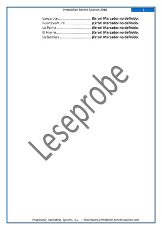 Immobilien Bericht Spanien 2010                                3

       Lanzarote.................................. ¡Error! Marcador no definido.
       Fuerteventura........................... ¡Error! Marcador no definido.
       La Palma ................................... ¡Error! Marcador no definido.
       El Hierro.................................... ¡Error! Marcador no definido.
       La Gomera ................................ ¡Error! Marcador no definido.




Progressive Marketing Systems S.L. | http://www.immobilien-bericht-spanien.com
 