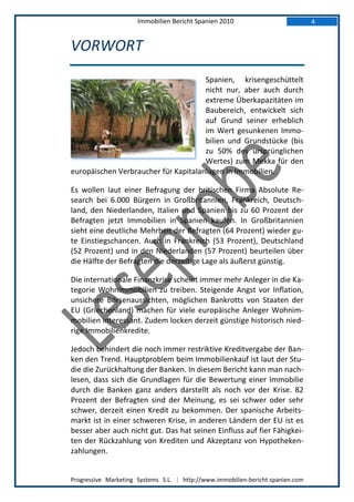 Immobilien Bericht Spanien 2010                            4


VORWORT
                                      Spanien, krisengeschüttelt
                                      nicht nur, aber auch durch
                                      extreme Überkapazitäten im
                                      Baubereich, entwickelt sich
                                      auf Grund seiner erheblich
                                      im Wert gesunkenen Immo-
                                      bilien und Grundstücke (bis
                                      zu 50% des ursprünglichen
                                      Wertes) zum Mekka für den
europäischen Verbraucher für Kapitalanlagen in Immobilien.

Es wollen laut einer Befragung der britischen Firma Absolute Re-
search bei 6.000 Bürgern in Großbritannien, Frankreich, Deutsch-
land, den Niederlanden, Italien und Spanien bis zu 60 Prozent der
Befragten jetzt Immobilien in Spanien kaufen. In Großbritannien
sieht eine deutliche Mehrheit der Befragten (64 Prozent) wieder gu-
te Einstiegschancen. Auch in Frankreich (53 Prozent), Deutschland
(52 Prozent) und in den Niederlanden (57 Prozent) beurteilen über
die Hälfte der Befragten die derzeitige Lage als äußerst günstig.

Die internationale Finanzkrise scheint immer mehr Anleger in die Ka-
tegorie Wohnimmobilien zu treiben. Steigende Angst vor Inflation,
unsichere Börsenaussichten, möglichen Bankrotts von Staaten der
EU (Griechenland) machen für viele europäische Anleger Wohnim-
mobilien interessant. Zudem locken derzeit günstige historisch nied-
rige Immobilienkredite.

Jedoch behindert die noch immer restriktive Kreditvergabe der Ban-
ken den Trend. Hauptproblem beim Immobilienkauf ist laut der Stu-
die die Zurückhaltung der Banken. In diesem Bericht kann man nach-
lesen, dass sich die Grundlagen für die Bewertung einer Immobilie
durch die Banken ganz anders darstellt als noch vor der Krise. 82
Prozent der Befragten sind der Meinung, es sei schwer oder sehr
schwer, derzeit einen Kredit zu bekommen. Der spanische Arbeits-
markt ist in einer schweren Krise, in anderen Ländern der EU ist es
besser aber auch nicht gut. Das hat seinen Einfluss auf fier Fähigkei-
ten der Rückzahlung von Krediten und Akzeptanz von Hypotheken-
zahlungen.


Progressive Marketing Systems S.L. | http://www.immobilien-bericht-spanien.com
 