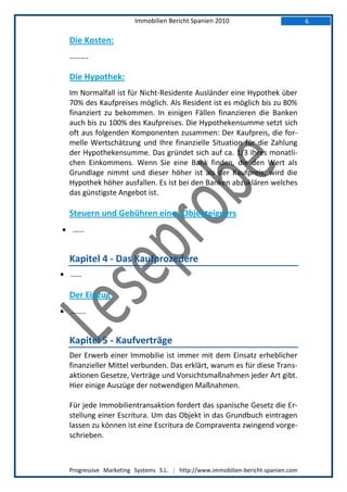 Immobilien Bericht Spanien 2010                            6

  Die Kosten:
  ……….

  Die Hypothek:
  Im Normalfall ist für Nicht-Residente Ausländer eine Hypothek über
  70% des Kaufpreises möglich. Als Resident ist es möglich bis zu 80%
  finanziert zu bekommen. In einigen Fällen finanzieren die Banken
  auch bis zu 100% des Kaufpreises. Die Hypothekensumme setzt sich
  oft aus folgenden Komponenten zusammen: Der Kaufpreis, die for-
  melle Wertschätzung und Ihre finanzielle Situation für die Zahlung
  der Hypothekensumme. Das gründet sich auf ca. 1/3 Ihres monatli-
  chen Einkommens. Wenn Sie eine Bank finden, die den Wert als
  Grundlage nimmt und dieser höher ist als der Kaufpreis, wird die
  Hypothek höher ausfallen. Es ist bei den Banken abzuklären welches
  das günstigste Angebot ist.

  Steuern und Gebühren eines Objekteigners
 …...


  Kapitel 4 - Das Kaufprozedere
 ……

  Der Einzug
 ……..


  Kapitel 5 - Kaufverträge
  Der Erwerb einer Immobilie ist immer mit dem Einsatz erheblicher
  finanzieller Mittel verbunden. Das erklärt, warum es für diese Trans-
  aktionen Gesetze, Verträge und Vorsichtsmaßnahmen jeder Art gibt.
  Hier einige Auszüge der notwendigen Maßnahmen.

  Für jede Immobilientransaktion fordert das spanische Gesetz die Er-
  stellung einer Escritura. Um das Objekt in das Grundbuch eintragen
  lassen zu können ist eine Escritura de Compraventa zwingend vorge-
  schrieben.



  Progressive Marketing Systems S.L. | http://www.immobilien-bericht-spanien.com
 