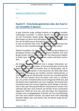 Immobilien Bericht Spanien 2010                            8

……

Lübeck ist gefährlicher als Mallorca
……


Kapitel 9 – Entscheidungskriterien über den Kauf ei-
ner Immobilie in Spanien

Es gibt sicherlich einige wichtige Kriterien an denen sich Kaufent-
scheidungen ausrichten. In diesem Bericht wurde Schwergewicht
auf den finanziellen Aspekt gelegt. Es wird berichtet über neue
Wohnungen aus Besitz eines Bauträgers, einer Bank oder eines Käu-
fers, der die Wohnung vor Beendigung verkaufen will.
Es wird vornehmlich über einen direkten Kauf mit Barzahlung refe-
riert da nur dann Investitionsobjekte eine Rentabilität sichern.

Obwohl Immobilien zum Zeitpunkt der Erstellung dieses Reports zu
günstigsten Preisen vornehmlich in Andalusien erhältlich sind, kann
gesagt werden, daß in anderen Regionen man ebenso gute Angebo-
te finden kann. Man muss jedoch mehr suchen und härter verhan-
deln.

Die Gründe für den Preisverfall sind in einigen miteinander ver-
bundenden Bereichen zu finden. Ein hervorstechender Grund ist der
Beginn der weltweiten finanziellen Krise im Bankensektor. Die Fi-
nanzierung von Immobilien in allen Bereichen der Welt hatte durch
die globale Übertragung von Krediten zwischen Bankinstituten zu
einer Aufblähung der abzulösenden Summen pro Immobilie geführt
die in fast allen Ländern durch die Käufer nicht mehr zu schultern
war. Ein auf den Immobiliensektor durchschlagender Effekt war, daß
die Banken keine Hypotheken wie zuvor vergaben. Das brachte dem
Immobilienmarkt eine enorme Stagnation durch Mangel an Kunden.
Viele in Bau oder Planung befindlichen Urbanisationen wurden nicht
vollendet oder aber nicht verkauft. Der darüber hinaus entstandene
allgemeiner Effekt der Krise war, daß viele Eigner ihre Hypotheken
mangels stark zurückgegangener Einkünfte aus ihrer Geschäftstätig-
keit nicht mehr ablösen konnten. Das betraf noch nicht vollständig
beendete Objekt, aber auch bereits viele, die bereits einige Zeit be-
wohnt waren.


Progressive Marketing Systems S.L. | http://www.immobilien-bericht-spanien.com
 