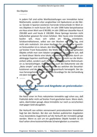 Immobilien Bericht Spanien 2010                            9

Die Objekte
   …………..

  In jedem Fall sind echte Wertfeststellungen von Immobilien keine
  Mathematik, sondern eher vergleichbar mit Spekulieren an der Bör-
  se. Gerade in Spanien existieren horrende Unterschiede im Wert ei-
  nes Objektes in recht kurzer Zeit. Im Jahr 1990 hatte beispielsweise
  ein Haus einen Wert von € 90.000, im Jahr 2000 war dasselbe Haus €
  250.000 wert und heute € 100.000. Diese Sprünge konnten nicht
  kalkulierbar gewesen für einen Schätzer. Wer heute eine Immobilie
  kaufen will, muss sich selbst am Markt orientieren.
  Schätzerindikationen, selbst von vier Wochen vor dem Tag, sind
  nicht sehr realistisch. Um einen Kaufpreis für seine eigene Investiti-
  on festzustellen ist es ratsam, den Marktpreis für den Quadratmeter
  auf breiter Front festzustellen. Die Maße des in das Auge gefassten
  Objekts erhält man vom lokalen Landregister. Es versteht sich, daß
  an Hand dieser Werte eine lokale Inspektion des Objekts durch un-
  abhängige Experten stattfinden muss. Dabei ist nicht nur die Wohn-
  einheit selbst, sondern auch die Lage und die gesamte Wohnsituati-
  on zu berücksichtigen. Dazu gehören auch die Dokumente wie die
  „Nota simple“ und das Katasterregister aus welchen die Steuerkal-
  kulationen und der Wert eines Zwangsverkaufs hervorgeht. Der da-
  raus hervorgehende Report dient als Grundlage für die Verhandlung
  mit dem Verkäufer.
 ……….


  Kapitel 10 - Banken und Angebote an preisreduzier-
  ten Immobilien

  Die Natur einer im Preis reduzierten Immobilie sagt schon aus, daß
  Publizität dafür nicht auf breiter Front geschehen kann. Wenn doch,
  wäre, übertrieben gesagt, diese Immobilie nur noch zu verschenken
  statt gegen Geld abzugeben.

  Die Herkunft von echten nennenswert preisreduzierten Immobilien
  liegt bei den Banken. Bei den von Banken publizierten Angeboten
  muss besonderes Augenmerk auf die Herkunft der Immobilie gelegt
  werden. Wenn es sich um ein gepfändetes Objekt handelt ist ein
  Kauf selten ohne kostenerhöhende Schwierigkeiten zu erwarten.



  Progressive Marketing Systems S.L. | http://www.immobilien-bericht-spanien.com
 