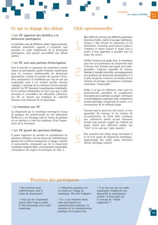 LES ÉCHOS...
DES JOURNÉES DU

CR•DSU
JUIN

Ce qui se dégage des débats

1

Bien définir les attentes des différents partenaires
(donneur d'ordre, maître d'ouvrage, facilitateur,
citoyen…) afin d'éviter les distorsions et les
frustrations. Toutefois, savoir laisser la place à
l'imprévu et laisser évoluer le projet sans a
priori. Il faut apprendre à travailler avec les
codes des autres.

2

Vérifier l'existence de garde-fous: le numérique
peut être un accélérateur de citoyenneté mais
n'invente rien. Certains pré-requis sont indispensables: existence préalable de réseaux
habitués à travailler ensemble, accompagnement
aux pratiques de démocratie participative et à
la prise de parole, existence ou création d'une
instance de partage, connaissance et pratique
numérique “responsable”.

3

Veiller à ce que les habitants, mais aussi les
professionnels, possèdent les compétences
nécessaires pour participer au projet: techniques
et technologiques, expression orale, compétences
sociales (partager, comprendre les autres…), et
connaissance de la méthode projet.

• Les TIC sont aussi porteurs d'interrogation
Avec la montée en puissance du numérique comme
moyen de participation, quelle évolution, quelle place
pour les instances traditionnelles de démocratie
participative, comme les comités de quartier? Sontelles condamnées? Il semblerait que cela ne soit pas
souhaitable mais il est évident qu'elles devront
s'adapter. L'avantage de ces instances est leur caractère
collectif. Les TIC favorisent la participation individuelle.
Or les actions individuelles ne font sens que si elles
renvoient et consolident des démarches collectives.
Les TIC ne doivent pas remplacer les collectifs
humains mais redonner de la dynamique.

• La formation aux TIC
La citoyenneté par le numérique interroge le niveau
de pratique des professionnels (et des bénévoles).
Parfois il y a un décalage entre le niveau de pratique
de ces derniers et celui des habitants. D'où l'importance de la formation.

4

• Les TIC posent des questions d'éthique
Il paraît important de prendre en considération les
questions d'éthique, tant au niveau de l'administration
(gestion de la relation transparente à l'usager, contrôle
et autocontrôle, anonymat) que de la citoyenneté
numérique (logiciels libres, consommation responsable,
connaissance des enjeux économiques du web…).

2013

Clefs opérationnelles

• Les TIC apportent des bénéfices à la
démocratie participative
Les bénéfices sont de différents ordres: hyper proximité,
meilleure attractivité, capacité à s'exprimer sans
posséder les codes traditionnels de la démocratie
participative, plus grande accessibilité aux débats
publics.

N°11

5

S'assurer que le processus soit ouvert, et non
pyramidal. On retrouve ici les notions de
co-construction, de friche (faire confiance
aux utilisateurs plutôt qu'aux donneurs
d'ordre trop souvent coupés des réalités), de
projet créatif avec différents publics qui
“font” et ne sont pas “juste associés”.
Être conscient des temps longs nécessaires à
la vie d'un projet de citoyenneté numérique:
apprentissage des outils, projet forcément
itératif, décodage culturel.

Réactions des participants
• Que mettons-nous
collectivement sous le
terme de citoyenneté?

• L'éducation populaire est
en retard sur l'usage du
numérique. Elle doit d'adapter.

• Ceux qui ne s'expriment
jamais dans l'espace public
le font davantage avec l'outil
numérique.

• Il y a une frontière ténue
entre participation et
communication politique. La
tentation de la communication
politique n'est jamais loin.

• Il ne faut pas que les outils
numériques remplacent nos
dispositifs de participation
actuels ! Il faut jouer sur
le concept de “réalité
augmentée”!

11

 