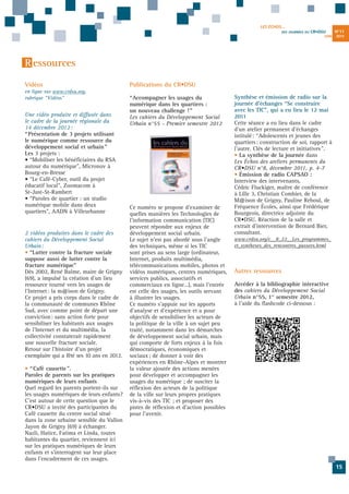 LES ÉCHOS...
DES JOURNÉES DU

CR•DSU
JUIN

N°11
2013

R essources
Vidéos
en ligne sur www.crdsu.org,
rubrique “Vidéos”

Une vidéo produite et diffusée dans
le cadre de la journée régionale du
14 décembre 2012 :
“ Présentation de 3 projets utilisant
le numérique comme ressource du
développement social et urbain ”
Les 3 projets :
• “Mobiliser les bénéficiaires du RSA
autour du numérique", Micronov à
Bourg-en-Bresse
• “Le Café-Cyber, outil du projet
éducatif local", Zoomacom à
St-Just-St-Rambert
• “Paroles de quartier : un studio
numérique mobile dans deux
quartiers", AADN à Villeurbanne

2 vidéos produites dans le cadre des
cahiers du Développement Social
Urbain:
• “Lutter contre la fracture sociale
suppose aussi de lutter contre la
fracture numérique"
Dès 2002, René Balme, maire de Grigny
(69), a impulsé la création d’un lieu
ressource tourné vers les usages de
l’Internet: la m@ison de Grigny.
Ce projet a pris corps dans le cadre de
la communauté de communes Rhône
Sud, avec comme point de départ une
conviction: sans action forte pour
sensibiliser les habitants aux usages
de l’Internet et du multimédia, la
collectivité constaterait rapidement
une nouvelle fracture sociale.
Retour sur l’histoire d’un projet
exemplaire qui a fêté ses 10 ans en 2012.
• “ Café causette ".
Paroles de parents sur les pratiques
numériques de leurs enfants
Quel regard les parents portent-ils sur
les usages numériques de leurs enfants?
C’est autour de cette question que le
CR•DSU a invité des participantes du
Café causette du centre social situé
dans la zone urbaine sensible du Vallon
Jayon de Grigny (69) à échanger.
Nazli, Hatice, Fatima et Linda, toutes
habitantes du quartier, reviennent ici
sur les pratiques numériques de leurs
enfants et s’interrogent sur leur place
dans l’encadrement de ces usages.

Publications du CR•DSU
“Accompagner les usages du
numérique dans les quartiers :
un nouveau challenge ! ”
Les cahiers du Développement Social
Urbain n°55 - Premier semestre 2012

Ce numéro se propose d’examiner de
quelles manières les Technologies de
l'information communication (TIC)
peuvent répondre aux enjeux de
développement social urbain.
Le sujet n’est pas abordé sous l’angle
des techniques, même si les TIC
sont prises au sens large (ordinateur,
Internet, produits multimédia,
télécommunications mobiles, photos et
vidéos numériques, centres numériques,
services publics, associatifs et
commerciaux en ligne…), mais l’entrée
est celle des usages, les outils servant
à illustrer les usages.
Ce numéro s’appuie sur les apports
d’analyse et d’expérience et a pour
objectifs de sensibiliser les acteurs de
la politique de la ville à un sujet peu
traité, notamment dans les démarches
de développement social urbain, mais
qui comporte de forts enjeux à la fois
démocratiques, économiques et
sociaux; de donner à voir des
expériences en Rhône-Alpes et montrer
la valeur ajoutée des actions menées
pour développer et accompagner les
usages du numérique ; de susciter la
réflexion des acteurs de la politique
de la ville sur leurs propres pratiques
vis-à-vis des TIC ; et proposer des
pistes de réflexion et d’action possibles
pour l’avenir.

Synthèse et émission de radio sur la
journée d’échanges “Se construire
avec les TIC", qui a eu lieu le 12 mai
2011
Cette séance a eu lieu dans le cadre
d’un atelier permanent d'échanges
intitulé: “Adolescents et jeunes des
quartiers: construction de soi, rapport à
l'autre. Clés de lecture et initiatives".
• La synthèse de la journée dans
Les Échos des ateliers permanents du
CR•DSU n°8, décembre 2011, p. 4-7
• Émission de radio CAPSAO :
Interview des intervenants,
Cédric Fluckiger, maître de conférence
à Lille 3, Christian Combier, de la
M@ison de Grigny, Pauline Reboul, de
Fréquence Écoles, ainsi que Frédérique
Bourgeois, directrice adjointe du
CR•DSU. Réaction de la salle et
extrait d'intervention de Bernard Bier,
consultant.
www.crdsu.org/c__8_22__Les_programmes_
et_syntheses_des_rencontres_passees.html

Autres ressources
Accéder à la bibliographie interactive
des cahiers du Développement Social
Urbain n°55, 1er semestre 2012,
à l’aide du flashcode ci-dessous :

15

 