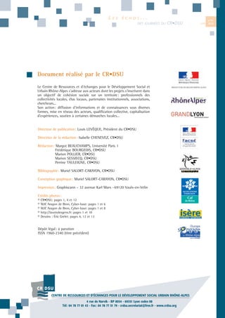 LES

ÉCHOS...
DES JOURNÉES DU

CR•DSU

Document réalisé par le CR•DSU
Le Centre de Ressources et d’échanges pour le Développement Social et
Urbain Rhône-Alpes s’adresse aux acteurs dont les projets s’inscrivent dans
un objectif de cohésion sociale sur un territoire: professionnels des
collectivités locales, élus locaux, partenaires institutionnels, associations,
chercheurs...
Son action: diffusion d’informations et de connaissances sous diverses
formes, mise en réseau des acteurs, qualification collective, capitalisation
d’expériences, soutien à certaines démarches locales...

Directeur de publication: Louis LEVÊQUE, Président du CR•DSU
Directrice de la rédaction: Isabelle CHENEVEZ, CR•DSU
Rédaction: Margot BEAUCHAMPS, Université Paris 1
Frédérique BOURGEOIS, CR•DSU
Marion POLLIER, CR•DSU
Marion SESSIECQ, CR•DSU
Perrine TAULEIGNE, CR•DSU
Bibliographie: Muriel SALORT-CARAYON, CR•DSU
Conception graphique: Muriel SALORT-CARAYON, CR•DSU
Impression: Graphiscann - 32 avenue Karl Marx -69120 Vaulx-en-Velin
Crédits photos:
©
©
©
©
©

CR•DSU: pages 1, 4 et 12
MJC Aragon de Bron, Cyber-base: pages 1 et 6
MJC Aragon de Bron, Cyber-base: pages 1 et 8
http://lavoixdesgens.fr: pages 1 et 10
Dessins : Éric Grelet: pages 4, 12 et 13

Dépôt légal: à parution
ISSN 1960-2340 (titre précédent)

CENTRE DE RESSOURCES ET D’ÉCHANGES POUR LE DÉVELOPPEMENT SOCIAL URBAIN RHÔNE-ALPES
4 rue de Narvik - BP 8054 - 69351 Lyon cedex 08
Tél: 04 78 77 01 43 - Fax: 04 78 77 51 79 - crdsu.secretariat@free.fr - www.crdsu.org

N°11

JUIN

2013

 