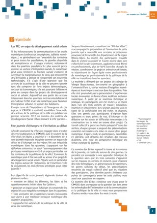 LES ÉCHOS...
DES JOURNÉES DU

CR•DSU
JUIN

N°11
2013

P réambule
Les TIC, un enjeu du développement social urbain
Si les infrastructures de communication et les outils
numériques (ordinateur, smartphone, tablette numérique…) se généralisent sur l'ensemble des territoires
et pour toutes les populations, de grandes disparités
de compétences et d'usages existent, notamment
dans les quartiers populaires. Le plus souvent perçu
comme un vecteur d'intégration sociale, le numérique
peut aussi renforcer la fracture sociale existante et
accentuer la marginalisation de ceux qui rencontrent
des difficultés à utiliser et comprendre ces nouvelles
technologies. S'il s'agit d'une question que les
acteurs de la politique de la ville ne peuvent ignorer
tant elle comporte de forts enjeux démocratiques,
sociaux et économiques, elle est pourtant faiblement
prise en compte dans les projets de développement
social et urbain. Aujourd'hui une partie des acteurs
intervenant dans les quartiers met incontestablement
en évidence l'effet levier du numérique pour favoriser
l'intégration urbaine et sociale des habitants.
Compte tenu de l'importance et l'émergence de ces
enjeux, le CR•DSU a souhaité sensibiliser l'ensemble
des acteurs de la politique de la ville en publiant au
premier semestre 2012 un numéro des cahiers du
Développement Social Urbain consacré à cette question 1.

Une journée d'échanges et d'invitation au débat
Afin de poursuivre la réflexion engagée dans le cadre
de cette publication, le CR•DSU avec le soutien de la
ville d'Aix-les-Bains a organisé le 14 décembre 2012
une journée régionale imaginée comme un espace de
débat et d'échanges sur les enjeux liés aux inégalités
numériques dans les quartiers, s'appuyant sur les
réflexions suivantes: en quoi l'accompagnement des
pratiques numériques revêt-il un enjeu particulier sur
les territoires de la politique de la ville? Comment le
numérique peut-il être un outil au service d'un projet de
développement social urbain? Quels sont en particulier
les enjeux autour de l'éducation, de l'insertion et de
la citoyenneté, les trois thèmes privilégiés pour cette
journée?
Les objectifs de cette journée régionale étaient de
plusieurs ordres:
• remettre en débat les éléments, les idées et les
questionnements initiés dans les Cahiers ;
• proposer un espace pour échanger et comprendre les
enjeux liés aux inégalités numériques dans les quartiers;
• faire connaître des expériences locales innovantes
qui visent à une meilleure inclusion numérique des
quartiers populaires;
• rapprocher les acteurs de la politique de la ville et
ceux du numérique.

Jacques Houdremont, consultant au “Fil des idées”,
a accompagné la préparation et l'animation de cette
journée qui a rassemblé une centaine de personnes
provenant de l'ensemble des départements de la région
Rhône-Alpes. La moitié des participants travaille
dans le secteur associatif et l'autre moitié dans une
collectivité locale (commune, agglomération). Parmi
ces professionnels, plus de 50 % sont des chargés de
mission, coordinateurs de projet et animateurs de terrain,
se répartissant de façon égale entre professionnels
du numérique et professionnels de la politique de la
ville ou travaillant dans les quartiers.
La matinée a démarré par un propos de cadrage de
Margot Beauchamps, doctorante en géographie à
l'université Paris 1, sur les notions d'inégalités numériques et leurs impacts sociaux dans les quartiers. Puis
elle s'est poursuivie par la présentation d'expériences
locales innovantes en faveur d'une meilleure inclusion
numérique. À partir de ce matériau théorique et
pratique, les participants ont été invités à se réunir
dans l'un des trois ateliers de travail: éducation,
insertion et citoyenneté. Ces séances placées sous le
signe de la convivialité ont été riches et vivantes.
Elles ont permis aux participants d'exposer leurs
questions et leurs points de vue, d'échanger et de
débattre sur les atouts et difficultés rencontrées à la
construction ou la mise en œuvre d'un projet. Ce
travail collectif a porté ses fruits puisqu'à l'issue des
ateliers, chaque groupe a proposé des préconisations
concrètes nécessaires à la mise en œuvre d'un projet
numérique. L'après-midi, les participants, rassemblés
en plénière, ont débattu des résultats des travaux
d'ateliers. Une mise en perspective théorique est
venue conclure la journée.

1

“Accompagner
les usages du
numérique dans
les quartiers:
un nouveau
challenge!”,
Les cahiers du
Développement
Social Urbain
n°55,
1er semestre 2012

Ce numéro des Échos reprend la trame et le contenu
de la journée, et s'articule autour de cinq parties. La
première est consacrée à une approche théorique de
la question alors que les trois suivantes s'appuient
sur les travaux en ateliers et croisent, pour chacune
des trois thématiques, les présentations d'expériences,
les points saillants du débat, les préconisations
ressorties du travail collectif ainsi que les réactions
des participants. Une dernière partie s'intéresse aux
points de convergence entre les trois ateliers, mais
aussi aux questions en suspens.
Ce numéro des Échos constitue une étape pour le
CR•DSU dans ses travaux sur la question des liens entre
les technologies de l'information et de la communication
et la politique de la ville et nous vous proposerons
d'autres rendez-vous dans les mois à venir.

3

 
