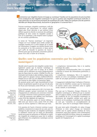 Les inégalités numériques : quelles réalités et quels enjeux
dans les quartiers ?
Qu'entend-on par inégalités d'accès et d'usage au numérique? Quelles sont les populations les plus touchées
et les conséquences des inégalités numériques? En quoi la question des inégalités numériques revêt-elle un
enjeu particulier sur les territoires prioritaires de la politique de la ville? Telles sont quelques-unes des questions
abordées par Margot Beauchamps, doctorante en géographie à l'université Paris 1.

Fracture numérique, inégalités numériques, voilà des
expressions qui préoccupent les acteurs publics
depuis plus d'une décennie et qui méritent d'être
définies quand on cherche à concevoir des politiques
publiques de lutte contre les inégalités sociales à
l'ère où le numérique a fait irruption dans la plupart
de nos activités quotidiennes.
Le terme de “ fracture numérique ” est largement
critiqué car il est inadapté pour rendre compte des
multiples manières de se sentir éloigné de la société
de l'information. Il suggère une division binaire entre
les connectés et les non-connectés et laisse penser
qu'il suffit de résoudre la question de l'accès à
Internet pour que les personnes concernées puissent
passer d'un côté à l'autre de la fracture.

Quelles sont les populations concernées par les inégalités
numériques ?
Aborder ainsi la question des inégalités sociales laisse
également penser que la fracture numérique se
résorbera petit à petit avec le temps, de la même
manière que la télévision est entrée progressivement
dans les foyers dans les années 1950/60. En effet, les
internautes sont de plus en plus nombreux, chaque année,
même parmi les groupes sociaux traditionnellement
éloignés de cet outil: les non-diplômés, les personnes
aux revenus les plus faibles, les personnes âgées.
On pourrait penser qu'il s'agit essentiellement d'une
histoire de génération quand on sait que 6% des plus
de 70 ans sont internautes contre 99% des 12-17 ans.
1
Distinction
faite par Gérard
Valenduc dans
Internet et
inégalités : une
radiographie de
la fracture
numérique,
Éditions Labor,
Bruxelles, 2003

2

“Fracture
numérique”,
Communications
n°88, 2011,
p. 67-74.

4

Il n'en demeure pas moins qu'en 2012, les écarts des
différents groupes sociaux concernant les niveaux
d'équipement en ordinateur, de connexion à Internet
et d'usages d'Internet restent persistants puisque:
• 38% des personnes sans diplôme sont internautes
contre 95% des diplômés du supérieur;
• 56% des personnes ayant un revenu inférieur à
900 euros par mois le sont, contre 95% de celles
ayant un revenu supérieur à 3100 euros par mois.
Si la question de l'accès à Internet continue à poser
problème, notamment en raison de son coût, pour les
ménages les plus modestes, les inégalités numériques
se traduisent surtout par un risque de décrochage
social accru pour les personnes en difficulté en raison
des inégalités de compétences pour tirer le meilleur
parti d'Internet. Ces compétences numériques sont de
plusieurs ordres 1 :

• compétences instrumentales, liées à la maîtrise
technique des outils;
• compétences informationnelles, liées à la capacité
à chercher et trouver des informations pertinentes, à
savoir trier;
• compétences stratégiques, liées à la capacité à
donner un sens à ses pratiques numériques dans le
cadre de son projet personnel et professionnel.
L'engagement individuel dans l'utilisation d'Internet,
mais aussi les bénéfices sociaux que les internautes
en retirent varient assez nettement selon le capital
social, culturel, et économique.
Plus que par la fréquence d'usage d'Internet, les
inégalités numériques se définissent par la manière
dont cet usage se traduit, ou non, par une amélioration
des conditions de vie. Les inégalités numériques ne
deviennent des inégalités sociales qu'à partir du
moment où les pratiques numériques des individus
ne sont pas “converties en accomplissement de
bien-être ” pour citer le sociologue Fabien Granjon 2.
On peut ainsi parler d'inégalités de valeur d'usage
d'Internet et cette valeur d'usage est fortement
corrélée avec le capital culturel (maîtrise de l'écrit,
notamment, mais aussi capacité à trier l'information),
le capital social (effet de réseau, niveau de compétence
numérique de l'entourage) et le capital économique
(qualité de l'équipement....).

 