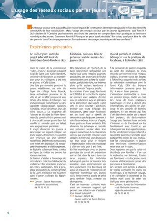 L'usage des réseaux sociaux par les jeunes

L es réseaux sociaux sont aujourd'hui un nouvel espace de construction identitaire des jeunes et l'un des éléments
constitutifs de leur socialisation. Mais l'usage des réseaux sociaux par les jeunes questionne: que font-ils?
Qui côtoient-ils? Certains professionnels ont choisi de prendre en compte dans leurs pratiques ce territoire
numérique des jeunes. Comment font-ils? Pourquoi et pour quels résultats? En outre, quel peut être le rôle
des parents dans l'accompagnement et l'encadrement des usages numériques de leurs enfants?

Expériences présentées
Le Café-Cyber, outil du
projet éducatif local de
Saint-Just-Saint-Rambert (42)

Facebook, nouveau lieu de
présence sociale auprès des
jeunes (42)

Quand parents et enfants
échangent sur la pratique de
Facebook, à Échirolles (38)

Dans le cadre de la commission
“Ados-Jeunes” du projet éducatif
local de Saint-Just-Saint-Rambert,
un projet d'éducation au numérique pour les collégiens a été mis
en place: le Café-Cyber.
Une fois par semaine pendant la
pause méridienne, au sein du
foyer du collège Anne Franck,
deux animateurs jeunesse de la
ville et de la MJC proposent aux
élèves des temps d'échanges sur
leurs pratiques numériques via des
supports pédagogiques ludiques
(sondage, revue de presse, jeux de
rôles, quizz…). La souplesse de
l'accueil et le cadre du foyer favorisent la convivialité et permettent
à chacun de passer quand bon lui
semble et prendre part au débat
sans engagement préalable.
Il s'agit d'amener les jeunes à
développer un regard critique sur
leurs usages d'Internet et à porter
une réflexion sur leur identité
numérique. Différentes thématiques
sont mises en discussion: la messagerie instantanée, le téléchargement,
les logiciels et licences libres, la mise
en ligne de vidéos ou encore les
réseaux sociaux.
Ce format d'atelier a l'avantage de
créer du lien entre les établissements
scolaires et les structures jeunesse
des villes partenaires. Peu à peu,
grâce au soutien du conseil général
de la Loire, l'initiative est essaimée
dans d'autres collèges du département.
••• Contact: Espace Ressources,

Des éducateurs de l'ADSEA de la
Loire (prévention spécialisée) ont
réalisé que dans certains quartiers
populaires, des jeunes en difficulté
construisaient une sphère de socialisation, parfois très riche, sur Internet
alors qu'ils avaient tendance à
moins investir l'espace public.
La création d'une page Facebook
de l'ADSEA 42 a facilité la reprise
de contact avec certains d'entre
eux, en cohérence avec les principes
de la prévention spécialisée : aller
vers et ainsi susciter l'adhésion.
Utilisée par toute l'équipe des
éducateurs, cette page Facebook
est un outil qui a permis de
découvrir ce que les jeunes donnent à
voir d'eux-mêmes, leur état d'esprit,
leurs goûts ou leurs activités. Elle
alimente les échanges et installe
une présence sociale dans leur
espace numérique. Les éducateurs
ont pu par exemple entamer avec
certains d'entre eux une discussion
sur leur goût pour le théâtre
d'improvisation et les ont encouragé
à aller en voir, puis à en faire.
Ce lien numérique avec les jeunes
participe du travail de prévention
qui se fait dans la rue: dans ces
deux espaces, les individus
échangent, parfois de manière très
anodine, mais entretiennent un
lien social bien réel. Facebook est
aussi un espace de construction de
l'identité numérique des jeunes
où la limite entre le public et privé
peut sembler floue, poreuse ou
changeante.
C'est un nouveau territoire mais
aussi un nouveau support qui
permet aux éducateurs d'adapter
leur travail éducatif.
••• Contact: ADSEA 42,

À la demande de parents inquiets
au sujet des pratiques de leurs
enfants sur Internet et les réseaux
sociaux, le centre social des Essarts
à Échirolles a organisé trois ateliers
de médiation numérique avec le
Point Cyb, EPN du Bureau
Information Jeunesse pour les
11/14 ans et leurs parents.
L'animateur multimédia a, dans
un premier temps, établi un état
des lieux de leurs pratiques
numériques et leur a donné des
informations, des points de vigilance et des conseils de bonnes
pratiques. Il s'est ensuite agi, lors
d'un deuxième atelier qui a réuni
huit parents, de dédramatiser
l'usage que faisaient leurs enfants
d'Internet et de Facebook en les
familiarisant avec l'outil et en
échangeant sur leurs appréhensions.
Enfin, un dernier temps collectif a
rassemblé parents et enfants pour
partager les points de vue, mutualiser les connaissances et établir
une meilleure communication
entre eux sur le sujet.
Deux supports ont par la suite été
distribués aux familles - l'un sur
la recherche sur Internet, l'autre
sur Facebook - et des jeunes sont
revenus ultérieurement poser des
questions à l'animateur.
Ces ateliers ont permis à chacun
de mieux connaître les outils du
numérique, d'en maîtriser l'usage,
d'en connaître le potentiel et les
limites mais aussi de créer du
dialogue entre générations.
••• Contact: Bureau de l'Information

Maison des associations,
04 77 52 70 33

équipe sud/est de Saint-Étienne,
04 77 46 13 78

6

et de l'Initiative Jeunesse,
bij@ville-echirolles.fr
04 76 22 48 12

 