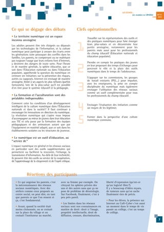 LES ÉCHOS...
DES JOURNÉES DU

CR•DSU
JUIN

Ce qui se dégage des débats

1
2
3

• La formation et l'acculturation sont des
préalables indispensables
Comment créer les conditions d'un développement
intelligent de la culture numérique dans l'Éducation
nationale et dans la société? Il faut continuer à
encourager les innovations en direction du numérique.
La révolution numérique qui s'opère nous impose
d'accompagner au mieux les jeunes dans leur éducation
aux TIC et cela passe par la formation des équipes
pédagogiques et des animateurs autant que par
l'équipement en matériel adapté, que ce soit dans les
établissements scolaires ou les structures de jeunesse.

2013

Clefs opérationnelles

• Le territoire numérique est un espace
inconnu anxiogène
Les adultes peuvent être très éloignés ou dépassés
par les technologies de l'information, et la culture
numérique peut participer à creuser des écarts entre
les générations voire provoquer des conflits dans les
familles. Les parents, ne comprenant ou ne maîtrisant
pas toujours l'usage que leurs enfants font d'Internet,
y devinent des dangers de toute sorte. Pour l'heure
et de manière générale, la sphère éducative, que ce
soit dans l'Éducation nationale ou dans l'éducation
populaire, appréhende la question du numérique en
centrant ses initiatives sur la prévention des risques,
avérés ou supposés. Internet est envisagé de manière
anxiogène, limité à ses aspects les plus néfastes (parfois
fantasmés), loin de la plus-value qu'il est possible
d'en tirer pour le système éducatif et la pédagogie.

N°11

4
5

Travailler sur les représentations des outils et
des pratiques numériques pour faire émerger
leurs plus-values et en déconstruire leur
portée anxiogène, notamment pour les
parents mais aussi pour les professionnels
du champ éducatif (Éducation nationale et
éducation populaire).
Prendre en compte les pratiques des jeunes
en leur proposant des temps d'échanges pour
percevoir le rôle et la place des outils
numériques dans le temps de l'adolescence.
S'appuyer sur les commissions, les groupes
de travail existants (PEL...) pour impulser,
avec les enseignants, la prise en compte
disciplinaire du numérique mais également
envisager l'utilisation des réseaux sociaux
comme un outil complémentaire pour tous
les professionnels du champ éducatif.
Envisager l'évaluation des initiatives comme
un moyen de les légitimer.
Former dans la perspective d'une culture
numérique commune.

• Le numérique est un outil d'éducation, au
“ service de ”
L'espace numérique en général et les réseaux sociaux
en particulier sont des outils supplémentaires qui
permettent ou facilitent la rencontre, l'échange, la
transmission d'information. Au-delà de leur technicité,
ils peuvent être des outils au service de la coopération,
de l'apprentissage de la citoyenneté et de l'esprit critique.

Réactions des participants
• Ce qui angoisse les parents, c'est
la méconnaissance des réseaux
sociaux numériques. Avec des
ateliers comme ceux proposés au
centre social, on peut dire, en tant
que parents ce que l'on ressent et
ça, c'est fondamental.
• Avant, quand la société était
moins cloisonnée, on se croisait
sur la place du village et on
croisait l'instituteur au marché,

avec sa femme par exemple. On
côtoyait les sphères privées des
uns et des autres sans que ça ne
pose de problème de déontologie.
Sur Facebook, finalement, c'est à
peu près pareil.
• Les limites dans les réseaux
sociaux sont nos connaissances en
matière de droit: droit à l'image,
propriété intellectuelle, droit de
diffusion, censure, discrimination,

liberté d'expression (qu'est-ce
qu'un logiciel libre?).
Il y a beaucoup d'idées reçues,
de rumeurs sans qu'on sache
finalement rien de précis.
• Pour les élèves, la présence sur
Internet au Café-Cyber c'est aussi
un moment dans le temps de vie
passée au collège, c'est un temps
de collège.
7

 