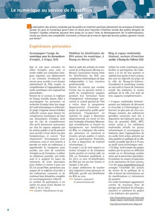 Le numérique au service de l'insertion

La valorisation des actions conduites par les publics en insertion participe pleinement du processus d'insertion
sociale. En quoi le numérique peut-il être un atout pour favoriser l'insertion sociale des publics éloignés de
l'emploi? Quelles initiatives peuvent être prises en ce sens? Avec le développement de l'e-administration,
l'accès aux droits s'est complexifié. Comment, à l'heure de la mise en ligne des services publics, garantir l'accès
aux droits?

Expériences présentées
Accompagner l'usage du
numérique pour les demandeurs
d'emploi, à Grigny (69)

Mobiliser les bénéficiaires du
RSA autour du numérique, à
Bourg-en-Bresse (01)

Blog et espace multimédia
itinérant, vecteurs d'insertion
sociale, à Bourg-lès-Valence (26)

Que ce soit pour consulter les
offres d'emploi, pour créer et
rendre visible son curriculum vitae,
pour organiser son déplacement
à un entretien d'embauche ou
encore pour accéder à son dossier
administratif de Pôle emploi, la
compréhension et l'appropriation des
outils numériques sont aujourd'hui
primordiales.
Partant de ce constat, la m@ison
de Grigny travaille depuis 2007 à
accompagner les personnes en
recherche d'emploi dans leur usage
de l'outil informatique et d'Internet.
Ce projet s'organise autour d'ateliers
collectifs conçus pour donner les
compétences numériques de base
aux demandeurs d'emploi, ainsi
que les clés de compréhension
afin qu'ils deviennent autonomes
sur tous les espaces proposés par
les services publics et qu'ils puissent
ainsi accéder à leurs droits les plus
fondamentaux et exercer “leur
citoyenneté”. Accompagnés d'un
animateur, ceux-ci sont amenés à
prendre en main un ordinateur, à
appréhender la navigation pour
accéder aux sites de recherche
d'emploi ou de formation, à utiliser
un téléphone portable, une boîte
mail et à acquérir les bases du
traitement de texte nécessaires
pour réaliser et mettre à jour son
CV. Un accueil libre, permettant aux
usagers de la m@ison d'accéder à
des ordinateurs connectés et de
continuer leurs démarches, complète
cet accompagnement collectif.
Le nombre de participants à cet
atelier est passé d'une dizaine en
2007 à 54 en 2012.
••• Contact: http://maison-tic.org

Dans le cadre des activités du centre
social de la Reyssouze (Bourg-enBresse), l'association Aucrey initie
les bénéficiaires du RSA aux
compétences informatiques de base
indispensables à leur insertion
professionnelle.
Partant du constat que nombre
d'entre eux ne peuvent mettre à
profit les compétences acquises
pendant leur formation faute
d'équipement informatique personnel, le conseil général de l'Ain
a inclus dans le programme
départemental d'insertion un
projet de partenariat public-privé
permettant l'équipement en
matériel. Ce projet à dimension
départementale est mené en lien
avec l'entreprise d'insertion Micronov
(qui reconditionne et fournit les
équipements aux bénéficiaires
du RSA, en employant elle-même
des personnes en insertion) et
d'autres acteurs publics et privés
(pour la participation financière,
la mise à disposition de matériel
informatique…).
Ce projet a eu de réels impacts en
termes d'emploi et de formation
(sortie positive en contrat aidé, en
CDI, en formation qualifiante…).
En 2012, ce sont 34 bénéficiaires
du RSA qui ont pu être formés et
équipés à bas prix.
Le projet ambitionne de toucher
plus largement toute personne en
difficulté, qu'elle soit bénéficiaire
du RSA ou non.
••• Contacts: www.ain.fr

Utiliser les outils numériques pour
faciliter la participation des habitants à la vie de leur quartier et
valoriser leur parole et leurs actions,
tels sont les objectifs du projet de
la ville de Bourg-lès-Valence.
Considérant le numérique comme
un vrai outil en faveur de l'insertion
sociale des habitants, le service
politique de la ville s'est doté de
trois supports complémentaires:

et www.micronov.com

• L'espace multimédia itinérant 1
permet aux habitants de découvrir
et d'accéder à l'informatique et à
Internet au plus près de chez eux.
Chaque semaine, des ordinateurs
portables connectés sont mis à
disposition des habitants dans des
lieux de proximité (MJC, MPT,
centre social…). Un médiateur
multimédia installe les postes
informatiques et accompagne les
habitants dans l'appropriation de
ces outils. Cette action, présente sur
cinq quartiers en politique de la ville,
touche un public âgé de 6 à 79 ans,
au profil socio-économique varié.
• Un blog 2 rend compte des projets
réalisés par les jeunes en difficulté
sociale ou en décrochage scolaire
suivis par la prévention spécialisée.
Il constitue un moyen d'expression
et de valorisation de leurs actions.
• Le site www.regardsbourcains.fr
consigne l'ensemble des actions
du service de la politique de la
ville et donne des informations sur
les manifestations et événements
du quartier.
Ces outils numériques apparaissent
comme de nouveaux lieux de
partage qui favorisent les échanges,
suscitent et valorisent les projets
et les habitants des quartiers.
1

2

8

http://regardsbourcains.fr/index.php
?page=espace-multimedia-itinerant
http://preventionblv.over-blog.com

 