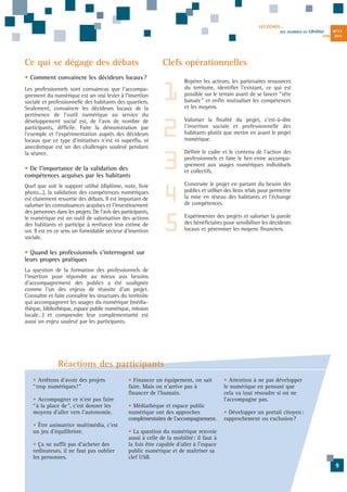 LES ÉCHOS...
DES JOURNÉES DU

CR•DSU
JUIN

Ce qui se dégage des débats

• De l'importance de la validation des
compétences acquises par les habitants
Quel que soit le support utilisé (diplôme, note, livre
photo...), la validation des compétences numériques
est clairement ressortie des débats. Il est important de
valoriser les connaissances acquises et l'investissement
des personnes dans les projets. De l'avis des participants,
le numérique est un outil de valorisation des actions
des habitants et participe à renforcer leur estime de
soi. Il est en ce sens un formidable vecteur d'insertion
sociale.

2013

Clefs opérationnelles

• Comment convaincre les décideurs locaux ?
Les professionnels sont convaincus que l'accompagnement du numérique est un vrai levier à l'insertion
sociale et professionnelle des habitants des quartiers.
Seulement, convaincre les décideurs locaux de la
pertinence de l'outil numérique au service du
développement social est, de l'avis de nombre de
participants, difficile. Faire la démonstration par
l'exemple et l'expérimentation auprès des décideurs
locaux que ce type d'initiatives n'est ni superflu, ni
anecdotique est un des challenges soulevé pendant
la séance.

N°11

1
2
3
4
5

Repérer les acteurs, les partenaires ressources
du territoire, identifier l'existant, ce qui est
possible sur le terrain avant de se lancer “tête
baissée” et enfin mutualiser les compétences
et les moyens.
Valoriser la finalité du projet, c'est-à-dire
l'insertion sociale et professionnelle des
habitants plutôt que mettre en avant le projet
numérique.
Définir le cadre et le contenu de l'action des
professionnels et faire le lien entre accompagnement aux usages numériques individuels
et collectifs.
Construire le projet en partant du besoin des
publics et utiliser des lieux relais pour permettre
la mise en réseau des habitants et l'échange
de compétences.
Expérimenter des projets et valoriser la parole
des bénéficiaires pour sensibiliser les décideurs
locaux et pérenniser les moyens financiers.

• Quand les professionnels s'interrogent sur
leurs propres pratiques
La question de la formation des professionnels de
l'insertion pour répondre au mieux aux besoins
d'accompagnement des publics a été soulignée
comme l'un des enjeux de réussite d'un projet.
Connaître et faire connaître les structures du territoire
qui accompagnent les usages du numérique (médiathèque, bibliothèque, espace public numérique, mission
locale…) et comprendre leur complémentarité est
aussi un enjeu soulevé par les participants.

Réactions des participants
• Arrêtons d'avoir des projets
“trop numériques!”
• Accompagner ce n'est pas faire
“à la place de”, c'est donner les
moyens d'aller vers l'autonomie.
• Être animatrice multimédia, c'est
un jeu d'équilibriste.
• Ça ne suffit pas d'acheter des
ordinateurs, il ne faut pas oublier
les personnes.

• Financer un équipement, on sait
faire. Mais on n'arrive pas à
financer de l'humain.
• Médiathèque et espace public
numérique ont des approches
complémentaires de l'accompagnement.

• Attention à ne pas développer
le numérique en pensant que
cela va tout résoudre si on ne
l'accompagne pas.
• Développer un portail citoyen:
rapprochement ou exclusion?

• La question du numérique renvoie
aussi à celle de la mobilité: il faut à
la fois être capable d'aller à l'espace
public numérique et de maîtriser sa
clef USB.
9

 