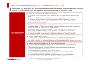 L’apparition de la vente en ligne, dix ans après l’arrêt de la CJCE
Initialement très restrictives, les modalités opérationnelles de la vente en ligne devraient favoriser
à terme la concurrence entre officines et le développement de ce nouveau canal
14
Les perspectives du marché et de la distribution de l’automédication
Mai 2013 ― © Les Echos Etudes
Les facteurs favorables
à la vente en ligne
L’évolution des comportements d’achat des consommateurs
On estime à 31 millions le nombre de français achetant en ligne, 96 % d’entre eux sont satisfaits de leurs
achats
On dénombre 100 400 sites marchands actifs en France, soit un quasi triplement en 5 ans
La dégradation de l’environnement macro-économique (baisse du PIB, augmentation du chômage,
augmentation du coût de la santé…) renforce les pressions sur le pouvoir d’achat et favorise les
comportements d’achats multi-canal
Le développement dynamique de l’achat en ligne de produit de santé
On dénombre plus de 250 sites de vente en ligne de produits de parapharmacie, dont près de 60 % seraient
adossés à des pharmacies d’officine (source : Median Conseil)
Les produits de beauté et de santé constituent le 7e marché de la vente en ligne (source : Fevad)
D’après une étude Eat Pur/Come&Stay, près de 7 françaises sur 10 affirment faire leurs achats
de produits de beauté sur Internet. Leurs principales motivations sont les prix et le gain de temps
Le commerce en ligne de lentilles de contact commence à être investi par la grande distribution
Les modalités pratiques telles que définies par l’arrêté de bonnes pratiques
Les 2 principales motivations d’achat en ligne sont : le prix (offre compétitive, potentiel d’économie)
et le gain de temps (livraison à domicile autorisée) :
Les offres promotionnelles sont autorisées, de même qu’un positionnement prix différent entre
la pharmacie en ligne et la pharmacie en dur
La commande groupée de produits avec et sans AMM est possible
La livraison à domicile est autorisée, dès lors que la préparation de la commande est réalisée
à l’officine sous la responsabilité du pharmacien titulaire
Le drive est autorisé (alternative intéressante pour les consommateurs qui souhaitent gagner
du temps au niveau de la commande mais bénéficier d’un conseil en face-face
Des titulaires se lancent dans l’aventure
Le nombre de sites autorisés par les ARS et figurant sur le site de l’Ordre national des pharmaciens
a été multiplié par 4,5 en deux mois, et ce avant même la publication de l’arrêté de BP
Si ce rythme se maintient, on peut estimer à une centaine le nombre d’autorisations délivrées d’ici fin 2013
 