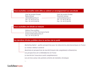 Vous souhaitez connaître notre offre ou obtenir un renseignement sur une étude
Chef de produit Etudes
Rakia Ahmed
rahmed@lesechos.fr
Tél : 01 49 53 63 25
Fax : 01 49 53 68 90
Chef de produit Etudes
Charlotte Saiman
csaiman@lesechos.fr
Tél : 01 49 53 89 32
Fax : 01 49 53 68 90
Marketing digital : quelles perspectives pour les laboratoires pharmaceutiques en France
Le visiteur médical connecté
Mutations et perspectives du marché français des compléments alimentaires
Les perspectives de la télémédecine en France
Le marché de l’assurance santé complémentaire
Les services autour des patients atteints de maladies chroniques
…
Vous souhaitez une étude sur mesure
Hélène Charrondière
Directrice du Pôle Pharmacie-Santé
hcharrondiere@lesechos.fr
Tél : 01 49 53 89 18
Les dernières études publiées dans le secteur de la santé
 