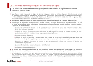 Le Guide de bonnes pratiques de la vente en ligne
Les points clés de l’arrêté de bonnes pratiques relatif à la vente en ligne de médicaments
(arrêté du 20 juin 2013)
6
Les perspectives du marché et de la distribution de l’automédication
Mai 2013 ― © Les Echos Etudes
Les officines à qui s’adressent les règles de bonnes pratiques : toutes les officines disposant d’une licence, y compris
les pharmacies mutualistes et les pharmacies de secours minières (ces dernières réservent la vente en ligne à leurs seuls membres).
Il est interdit à un laboratoire pharmaceutique de financer et/ou d’exploiter un site Internet (le cas de la vente en ligne aux Etats-
Unis de Viagra® par le laboratoire Pfizer est donc impossible en France)
La création et la gestion d’un site est soumis à une autorisation administrative délivrée par l’ARS dont relève l’officine
Les principes de dispensation en ligne (qualité, sécurité, conseil…), les règles déontologiques et professionnelles : ce sont
les mêmes qu’au comptoir. Le site Internet est le prolongement virtuel d’une pharmacie « en dur » autorisée et ouverte au public.
S’appliquent les règles suivantes :
< L’absence de sollicitation de clientèle « par des procédés et moyens contraires à la dignité de la profession » (article R. 4235-
22 du Code de la Santé publique)
< Le devoir de conseil, notamment pour les médicaments de PMF (insertion de conseils en matière de schéma de prise,
posologie, orientation vers un médecin en cas de prolongation des symptômes…)
< Les règles en matière de publicité
< Le devoir de refuser la délivrance d’un médicament, dans l’intérêt du patient (une commande on-line peut ne pas être
honorée ou faire l’objet d’un appel téléphonique de la part du pharmacien en charge des commandes électroniques)
< L’absence de diagnostic (interdiction de mettre en ligne un questionnaire médical qui orienterait le patient vers
un médicament en particulier)
< L’absence d’incitation à la consommation abusive de médicaments
< Les forums de discussion sont interdits
Le site doit être conçu en langue française, et peut par ailleurs proposer des versions en d’autres langues : un pharmacien
titulaire a donc la possibilité de vendre des médicaments par Internet à des consommateurs étrangers/installés hors de France
La sous-traitance est interdite (sauf pour la conception et la maintenance du site) : la préparation de la commande doit se faire
dans les locaux de l’officine, dans un espace adapté à cet effet. Elle relève de l’exercice personnel. La gestion des préparations des
commandes ne peut donc pas être déléguée à une société tiers type place de marché électronique, grossiste répartiteur, groupement
de pharmaciens…
 