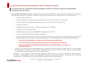 Le Guide de bonnes pratiques de la vente en ligne
7
Les perspectives du marché et de la distribution de l’automédication
Mai 2013 ― © Les Echos Etudes
Les modalités d’identification du site : le patient doit être en mesure d’identifier le site officinal comme étant celui d’une officine
physique dûment autorisée. Il comporte a minima les informations suivantes, dans un rubrique intitulée « Qui sommes-nous ? ») :
< la raison sociale de l’officine
< les noms et prénoms du ou des pharmaciens mentionnés aux 1o et 2o de l’article L. 5125-33 du CSP
< le numéro RPPS du ou des pharmaciens mentionnés aux 1o et 2o de l’article L. 5125-33 du CSP
< l’adresse de l’officine
< l’adresse de courrier électronique , le numéro de téléphone et de télécopie
< le numéro de licence de la pharmacie
< la dénomination sociale et les coordonnées de l’hébergeur du site internet
< le nom et l’adresse de l’ARS territorialement compétente
< Des liens hypertexte vers les sites de l’Ordre national des pharmaciens, du ministère de la Santé qui tiennent à jour la liste
des pharmacies autorisées à vendre en ligne des médicaments, et de l’ANSM (page du formulaire de pharmacovigilance)
< http://www.ordre.pharmacien.fr/Le-patient/Commerce-electronique-de-medicaments
< http://www.sante.gouv.fr/achat-de-medicaments-sur-internet-informations-pour-le-public.html
< http://ansm.sante.fr/Activites/Pharmacovigilance/Declarer-un-effet-indesirable-lie-a-l-utilisation-d-un-
medicament/(offset)/4
< L’insertion d’un logo commun et reconnaissable dans l’ensemble de l’Union européenne, qui doit figurer sur toutes les pages
du site Internet. Il contient lui-même un lien hypertexte qui renvoie vers le site de l’Ordre national des pharmaciens
(la création de ce logo fait l’objet d’un arrêté non encore publié)
Remarque : il est interdit de mettre des liens hypertexte renvoyant vers les sites des laboratoires pharmaceutiques.
De même, la documentation relative aux médicaments (brochures, lettres d’information…) ne doit pas être conçue par
un laboratoire. Les informations mises en ligne émanent uniquement des autorités sanitaires.
Les points clés de l’arrêté de bonnes pratiques relatif à la vente en ligne de médicaments
(arrêté du 20 juin 2013)
 