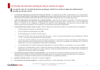 Le Guide de bonnes pratiques de la vente en ligne
8
Les perspectives du marché et de la distribution de l’automédication
Mai 2013 ― © Les Echos Etudes
• Le champ des médicaments pouvant être vendus par Internet : les médicaments de PMF, remboursables et non remboursables,
tant que le Conseil d’Etat n’a pas statué sur la légalité de l’article L.5125-34 du CSP (lequel limite les médicaments autorisés aux
seuls produits de médication officinale autorisés en accès libre) Ce champ couvre environ 4 000 médicaments
• L’offre de médicaments est disponible via un onglet spécifique : cette offre ne doit pas être mélangée à celle des produits hors
AMM. Les médicaments sont classés par catégorie générale d’indication (douleurs, fièvre, nausées, toux...) puis de substances
actives. A l’intérieur de ces catégories, le classement est établi par ordre alphabétique, sans artifice de mise en valeur, afin
d’éviter toute forme de promotion ou d’incitation à une consommation abusive des médicaments
• La présentation des produits vendus en ligne : seuls les éléments suivants doivent figurer sur la présentation du médicament
< la dénomination de fantaisie du médicament et sa DCI
< la ou les indications thérapeutiques de l’AMM
< la forme galénique et le nombre d’unités de prise
< le prix (euros TTC), hors frais de livraison facturés à part : le prix n’est pas nécessairement celui pratiqué par l’officine
« en dur », des offres promotionnelles sont donc possibles
< une mention spéciale indiquant que les informations relatives aux précautions d’emploi (interactions médicamenteuses,
contre-indications, mises en garde spéciales, effets indésirables...) ainsi que la posologie sont détaillées par la notice du
médicament. La notice est disponible en format PDF et imprimable
< un lien hypertexte vers le RCP du médicament disponible sur le site de l’ANSM ou, le cas échéant, sur le site de l’EMEA
< les photos du conditionnement, dans le respect des droits de la propriété intellectuelle. Les photos doivent représenter le
médicament tel qu’il est proposé à la vente en officine. Toutes les photos doivent être de la même taille et présenter le
médicament de manière claire et non ambiguë
Les quantités maximales à délivrer (recommandées) : elle est conforme à la durée du traitement indiquée dans le RCP. La
quantité ne peut excéder un mois de traitement à posologie usuelle ou la quantité maximale nécessaire pour les traitements
d’épisode aigu. La consultation médicale doit être recommandée si les symptômes persistent
Quantité minimale d’achat : ne peut être ni exigée ni suggérée
Les déclarations de pharmacovigilance : le patient peut déclarer un effet indésirable via le site de l’ANSM
Les points clés de l’arrêté de bonnes pratiques relatif à la vente en ligne de médicaments
(arrêté du 20 juin 2013)
 