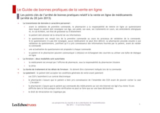 Le Guide de bonnes pratiques de la vente en ligne
9
Les perspectives du marché et de la distribution de l’automédication
Mai 2013 ― © Les Echos Etudes
• La transmission de données à caractère personnel :
< avant la validation de première commande, le pharmacien a la responsabilité de mettre en ligne un questionnaire
dans lequel le patient doit renseigner son âge, son poids, son sexe, ses traitements en cours, ses antécédents allergiques
et, le cas échéant, son état de grossesse ou d’allaitement
< le patient doit attester de la véracité de ces informations
< le questionnaire est rempli lors de la première commande au cours du processus de validation de la commande.
Si le questionnaire n’a pas été renseigné, aucun médicament ne peut être délivré. Le pharmacien procède ensuite à une
validation du questionnaire, justifiant qu’il a pris connaissance des informations fournies par le patient, avant de valider
la commande
< une actualisation du questionnaire est proposée à chaque commande
< le patient et le pharmacien peuvent communiquer à distance en échangeant des courriels ou utiliser une boîte de dialogue
en ligne
• La livraison : deux modalités sont autorisées
< le médicament est envoyé par l’officine de pharmacie, sous la responsabilité du pharmacien titulaire
< le drive
La durée de traitement et les délais de livraison : ils doivent être clairement indiqués lors de la commande
Le paiement : le patient doit accepter les conditions générales de vente avant paiement
< ces CGV s’assimilent à un contrat électronique
< le pharmacien s’assure que le patient a bien pris connaissance de l’ensemble des CGV avant de pouvoir cocher la case
« j’accepte »
< le pharmacien s’assure que le patient qui commande des médicaments sur son site Internet est âgé d’au moins 16 ans
(difficile dans le faits puisque cette vérification ne peut se faire que sur une base déclarative)
< le droit de rétractation ne s’applique pas
Les points clés de l’arrêté de bonnes pratiques relatif à la vente en ligne de médicaments
(arrêté du 20 juin 2013)
 